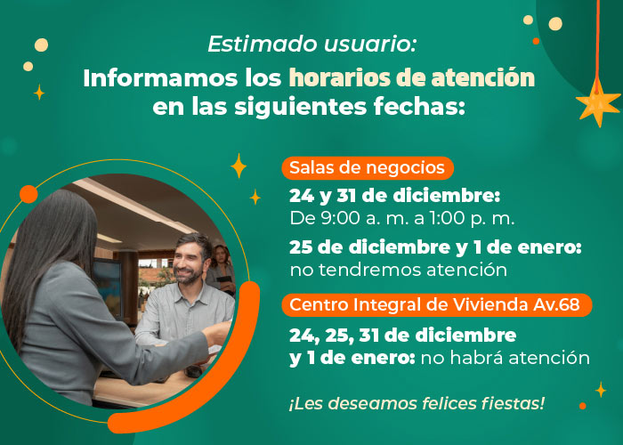 Estimado usuario:
                Informamos los horarios de atención en nuestras salas de negocios y Centro Integral de Vivienda, para las siguientes fechas 
                
                24 y 31 de diciembre 
                Sala de negocios: de 9:00 a. m. a 1:00 p. m. 
                Centro Integral de Vivienda: no tendremos atención
                
                25 de diciembre y 1 de enero
                Sala de negocios y Centro Integral de Vivienda: no tendremos atención
                
                ¡Les deseamos felices fiestas!